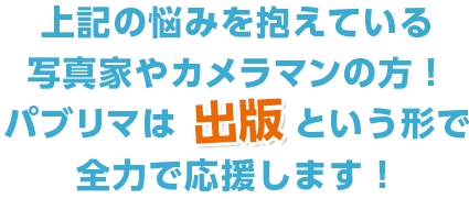 上記の悩みを抱えている
写真家やカメラマンの方！パブリマは出版という形で全力で応援します！